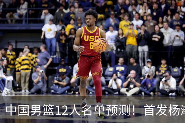 中国男篮12人名单预测！首发杨瀚森王俊杰继伟领衔，内线锋线很强