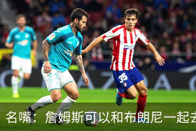 名嘴：詹姆斯可以和布朗尼一起去热火 热火也需要他的得分和组织
